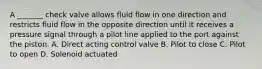 A _______ check valve allows fluid flow in one direction and restricts fluid flow in the opposite direction until it receives a pressure signal through a pilot line applied to the port against the piston. A. Direct acting control valve B. Pilot to close C. Pilot to open D. Solenoid actuated