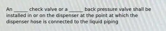 An ______ check valve or a ______ back pressure valve shall be installed in or on the dispenser at the point at which the dispenser hose is connected to the liquid piping