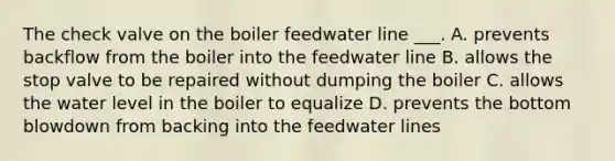 The check valve on the boiler feedwater line ___. A. prevents backflow from the boiler into the feedwater line B. allows the stop valve to be repaired without dumping the boiler C. allows the water level in the boiler to equalize D. prevents the bottom blowdown from backing into the feedwater lines