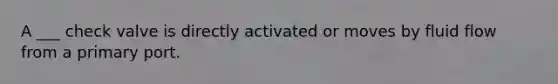 A ___ check valve is directly activated or moves by fluid flow from a primary port.