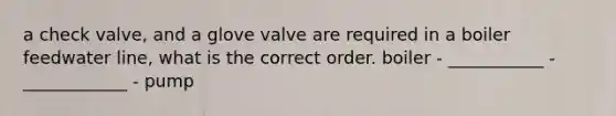 a check valve, and a glove valve are required in a boiler feedwater line, what is the correct order. boiler - ___________ - ____________ - pump