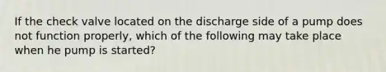 If the check valve located on the discharge side of a pump does not function properly, which of the following may take place when he pump is started?