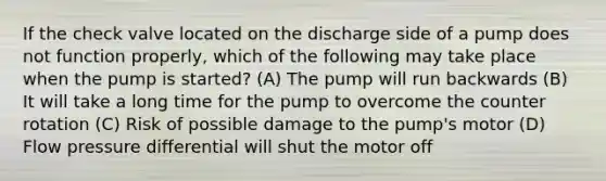 If the check valve located on the discharge side of a pump does not function properly, which of the following may take place when the pump is started? (A) The pump will run backwards (B) It will take a long time for the pump to overcome the counter rotation (C) Risk of possible damage to the pump's motor (D) Flow pressure differential will shut the motor off