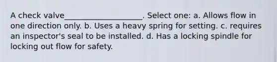 A check valve____________________. Select one: a. Allows flow in one direction only. b. Uses a heavy spring for setting. c. requires an inspector's seal to be installed. d. Has a locking spindle for locking out flow for safety.