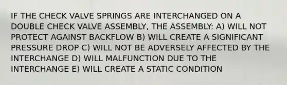 IF THE CHECK VALVE SPRINGS ARE INTERCHANGED ON A DOUBLE CHECK VALVE ASSEMBLY, THE ASSEMBLY: A) WILL NOT PROTECT AGAINST BACKFLOW B) WILL CREATE A SIGNIFICANT PRESSURE DROP C) WILL NOT BE ADVERSELY AFFECTED BY THE INTERCHANGE D) WILL MALFUNCTION DUE TO THE INTERCHANGE E) WILL CREATE A STATIC CONDITION