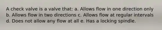 A check valve is a valve that: a. Allows flow in one direction only b. Allows flow in two directions c. Allows flow at regular intervals d. Does not allow any flow at all e. Has a locking spindle.