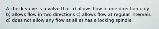 A check valve is a valve that a) allows flow in one direction only b) allows flow in two directions c) allows flow at regular intervals d) does not allow any flow at all e) has a locking spindle