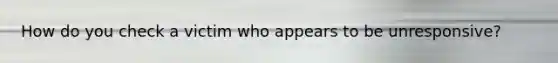 How do you check a victim who appears to be unresponsive?