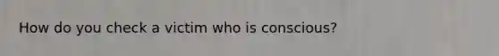 How do you check a victim who is conscious?