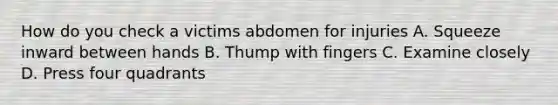 How do you check a victims abdomen for injuries A. Squeeze inward between hands B. Thump with fingers C. Examine closely D. Press four quadrants