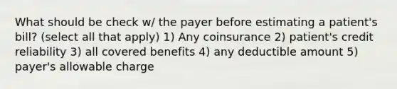 What should be check w/ the payer before estimating a patient's bill? (select all that apply) 1) Any coinsurance 2) patient's credit reliability 3) all covered benefits 4) any deductible amount 5) payer's allowable charge