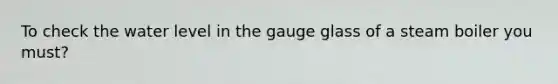 To check the water level in the gauge glass of a steam boiler you must?