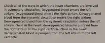 Check all of the ways in which the heart chambers are involved in pulmonary circulation. Oxygenated blood enters the left atrium. Oxygenated blood enters the right atrium. Deoxygenated blood from the systemic circulation enters the right atrium. Deoxygenated blood from the systemic circulation enters the left atrium. Once in the heart, deoxygenated blood is pumped from the right atrium to the right ventricle. Once in the heart, deoxygenated blood is pumped from the left atrium to the left ventricle.