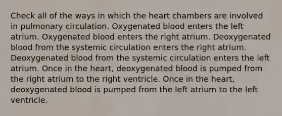 Check all of the ways in which the heart chambers are involved in pulmonary circulation. Oxygenated blood enters the left atrium. Oxygenated blood enters the right atrium. Deoxygenated blood from the systemic circulation enters the right atrium. Deoxygenated blood from the systemic circulation enters the left atrium. Once in the heart, deoxygenated blood is pumped from the right atrium to the right ventricle. Once in the heart, deoxygenated blood is pumped from the left atrium to the left ventricle.