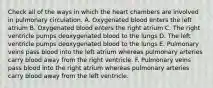 Check all of the ways in which the heart chambers are involved in pulmonary circulation. A. Oxygenated blood enters the left atrium B. Oxygenated blood enters the right atrium C. The right ventricle pumps deoxygenated blood to the lungs D. The left ventricle pumps deoxygenated blood to the lungs E. Pulmonary veins pass blood into the left atrium whereas pulmonary arteries carry blood away from the right ventricle. F. Pulmonary veins pass blood into the right atrium whereas pulmonary arteries carry blood away from the left ventricle.