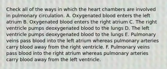 Check all of the ways in which the heart chambers are involved in pulmonary circulation. A. Oxygenated blood enters the left atrium B. Oxygenated blood enters the right atrium C. The right ventricle pumps deoxygenated blood to the lungs D. The left ventricle pumps deoxygenated blood to the lungs E. Pulmonary veins pass blood into the left atrium whereas pulmonary arteries carry blood away from the right ventricle. F. Pulmonary veins pass blood into the right atrium whereas pulmonary arteries carry blood away from the left ventricle.