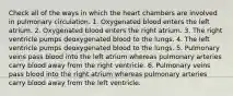 Check all of the ways in which the heart chambers are involved in pulmonary circulation. 1. Oxygenated blood enters the left atrium. 2. Oxygenated blood enters the right atrium. 3. The right ventricle pumps deoxygenated blood to the lungs. 4. The left ventricle pumps deoxygenated blood to the lungs. 5. Pulmonary veins pass blood into the left atrium whereas pulmonary arteries carry blood away from the right ventricle. 6. Pulmonary veins pass blood into the right atrium whereas pulmonary arteries carry blood away from the left ventricle.