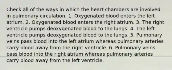 Check all of the ways in which <a href='https://www.questionai.com/knowledge/kya8ocqc6o-the-heart' class='anchor-knowledge'>the heart</a> chambers are involved in pulmonary circulation. 1. Oxygenated blood enters the left atrium. 2. Oxygenated blood enters the right atrium. 3. The right ventricle pumps deoxygenated blood to the lungs. 4. The left ventricle pumps deoxygenated blood to the lungs. 5. Pulmonary veins pass blood into the left atrium whereas pulmonary arteries carry blood away from the right ventricle. 6. Pulmonary veins pass blood into the right atrium whereas pulmonary arteries carry blood away from the left ventricle.