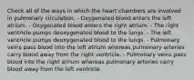 Check all of the ways in which the heart chambers are involved in pulmonary circulation. - Oxygenated blood enters the left atrium. - Oxygenated blood enters the right atrium. - The right ventricle pumps deoxygenated blood to the lungs. - The left ventricle pumps deoxygenated blood to the lungs. - Pulmonary veins pass blood into the left atrium whereas pulmonary arteries carry blood away from the right ventricle. - Pulmonary veins pass blood into the right atrium whereas pulmonary arteries carry blood away from the left ventricle.