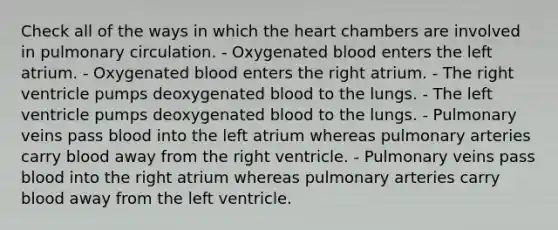 Check all of the ways in which <a href='https://www.questionai.com/knowledge/kya8ocqc6o-the-heart' class='anchor-knowledge'>the heart</a> chambers are involved in pulmonary circulation. - Oxygenated blood enters the left atrium. - Oxygenated blood enters the right atrium. - The right ventricle pumps deoxygenated blood to the lungs. - The left ventricle pumps deoxygenated blood to the lungs. - Pulmonary veins pass blood into the left atrium whereas pulmonary arteries carry blood away from the right ventricle. - Pulmonary veins pass blood into the right atrium whereas pulmonary arteries carry blood away from the left ventricle.