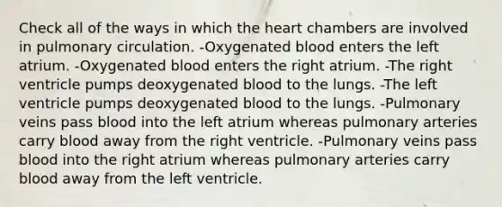 Check all of the ways in which the heart chambers are involved in pulmonary circulation. -Oxygenated blood enters the left atrium. -Oxygenated blood enters the right atrium. -The right ventricle pumps deoxygenated blood to the lungs. -The left ventricle pumps deoxygenated blood to the lungs. -Pulmonary veins pass blood into the left atrium whereas pulmonary arteries carry blood away from the right ventricle. -Pulmonary veins pass blood into the right atrium whereas pulmonary arteries carry blood away from the left ventricle.