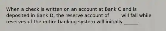 When a check is written on an account at Bank C and is deposited in Bank D, the reserve account of ____ will fall while reserves of the entire banking system will initially ______.