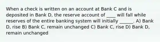 When a check is written on an account at Bank C and is deposited in Bank D, the reserve account of ____ will fall while reserves of the entire banking system will initially ______. A) Bank D, rise B) Bank C, remain unchanged C) Bank C, rise D) Bank D, remain unchanged