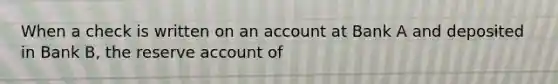 When a check is written on an account at Bank A and deposited in Bank B, the reserve account of