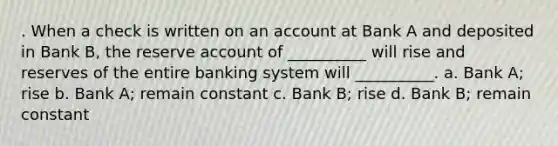 . When a check is written on an account at Bank A and deposited in Bank B, the reserve account of __________ will rise and reserves of the entire banking system will __________. a. Bank A; rise b. Bank A; remain constant c. Bank B; rise d. Bank B; remain constant