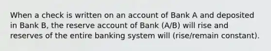 When a check is written on an account of Bank A and deposited in Bank B, the reserve account of Bank (A/B) will rise and reserves of the entire banking system will (rise/remain constant).