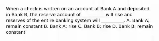 When a check is written on an account at Bank A and deposited in Bank B, the reserve account of __________ will rise and reserves of the entire banking system will __________. A. Bank A; remain constant B. Bank A; rise C. Bank B; rise D. Bank B; remain constant