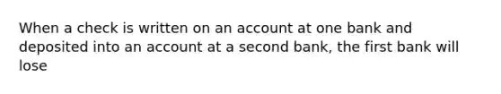 When a check is written on an account at one bank and deposited into an account at a second bank, the first bank will lose