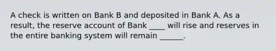 A check is written on Bank B and deposited in Bank A. As a result, the reserve account of Bank ____ will rise and reserves in the entire banking system will remain ______.