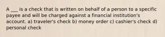 A ___ is a check that is written on behalf of a person to a specific payee and will be charged against a financial institution's account. a) traveler's check b) money order c) cashier's check d) personal check