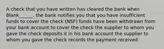 A check that you have written has cleared the bank when Blank______. the bank notifies you that you have insufficient funds to cover the check (NSF) funds have been withdrawn from your bank account to cover the check the supplier to whom you gave the check deposits it in his bank account the supplier to whom you gave the check records the payment received