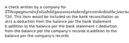 A check written by a company for 270 in payment of a liability was mistakenly recorded in the journal as720. This item would be included on the bank reconciliation as a(n) a.deduction from the balance per the bank statement b.addition to the balance per the bank statement c.deduction from the balance per the company's records d.addition to the balance per the company's records