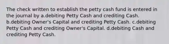 The check written to establish the petty cash fund is entered in the journal by a.debiting Petty Cash and crediting Cash. b.debiting Owner's Capital and crediting Petty Cash. c.debiting Petty Cash and crediting Owner's Capital. d.debiting Cash and crediting Petty Cash.