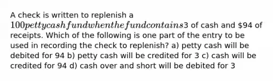 A check is written to replenish a 100 petty cash fund when the fund contains3 of cash and 94 of receipts. Which of the following is one part of the entry to be used in recording the check to replenish? a) petty cash will be debited for 94 b) petty cash will be credited for 3 c) cash will be credited for 94 d) cash over and short will be debited for 3