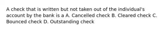 A check that is written but not taken out of the individual's account by the bank is a A. Cancelled check B. Cleared check C. Bounced check D. Outstanding check