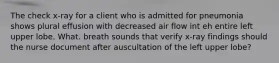 The check x-ray for a client who is admitted for pneumonia shows plural effusion with decreased air flow int eh entire left upper lobe. What. breath sounds that verify x-ray findings should the nurse document after auscultation of the left upper lobe?