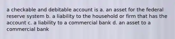 a checkable and debitable account is a. an asset for the federal reserve system b. a liability to the household or firm that has the account c. a liability to a commercial bank d. an asset to a commercial bank