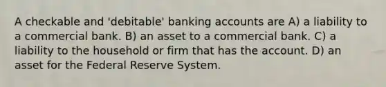 A checkable and 'debitable' banking accounts are A) a liability to a commercial bank. B) an asset to a commercial bank. C) a liability to the household or firm that has the account. D) an asset for the Federal Reserve System.