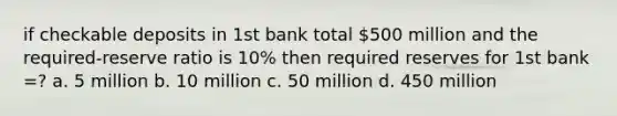 if checkable deposits in 1st bank total 500 million and the required-reserve ratio is 10% then required reserves for 1st bank =? a. 5 million b. 10 million c. 50 million d. 450 million