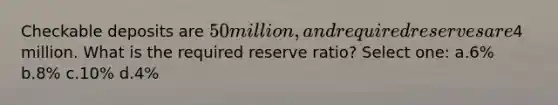 Checkable deposits are 50 million, and required reserves are4 million. What is the required reserve ratio? Select one: a.6% b.8% c.10% d.4%