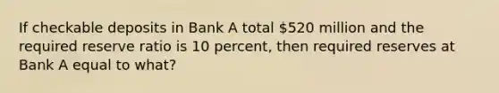 If checkable deposits in Bank A total 520 million and the required reserve ratio is 10 percent, then required reserves at Bank A equal to what?