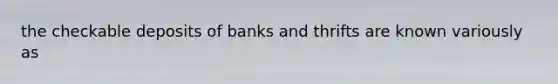 the checkable deposits of banks and thrifts are known variously as