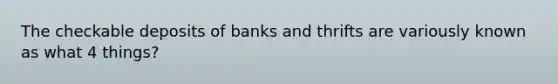 The checkable deposits of banks and thrifts are variously known as what 4 things?