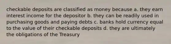 checkable deposits are classified as money because a. they earn interest income for the depositor b. they can be readily used in purchasing goods and paying debts c. banks hold currency equal to the value of their checkable deposits d. they are ultimately the obligations of the Treasury