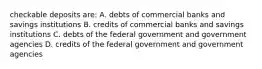 checkable deposits are: A. debts of commercial banks and savings institutions B. credits of commercial banks and savings institutions C. debts of the federal government and government agencies D. credits of the federal government and government agencies