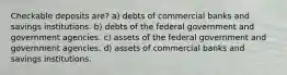 Checkable deposits are? a) debts of commercial banks and savings institutions. b) debts of the federal government and government agencies. c) assets of the federal government and government agencies. d) assets of commercial banks and savings institutions.